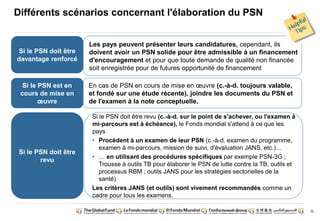 32 
Différents scénarios concernant l'élaboration du PSN 
Si le PSN doit être 
davantage renforcé 
Si le PSN est en 
cours de mise en 
oeuvre 
Si le PSN doit être 
revu 
Les pays peuvent présenter leurs candidatures, cependant, ils 
doivent avoir un PSN solide pour être admissible à un financement 
d'encouragement et pour que toute demande de qualité non financée 
soit enregistrée pour de futures opportunité de financement 
En cas de PSN en cours de mise en oeuvre (c.-à-d. toujours valable, 
et fondé sur une étude récente), joindre les documents du PSN et 
de l'examen à la note conceptuelle. 
Si le PSN doit être revu (c.-à-d. sur le point de s'achever, ou l'examen à 
mi-parcours est à échéance), le Fonds mondial s'attend à ce que les 
pays 
• Procèdent à un examen de leur PSN (c.-à-d. examen du programme, 
examen à mi-parcours, mission de suivi, d'évaluation JANS, etc.)… 
• … en utilisant des procédures spécifiques par exemple PSN-3G ; 
Trousse à outils TB pour élaborer le PSN de lutte contre la TB, outils et 
processus RBM ; outils JANS pour les stratégies sectorielles de la 
santé) 
Les critères JANS (et outils) sont vivement recommandés comme un 
cadre pour tous les examens. 
 