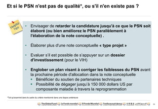 34 
Et si le PSN n'est pas de qualité*, ou s'il n'en existe pas ? 
• Envisager de retarder la candidature jusqu'à ce que le PSN soit 
élaboré (ou bien améliorez le PSN parallèlement à 
l'élaboration de la note conceptuelle) . 
• Élaborer plus d'une note conceptuelle « type projet » 
• Evaluer s’il est possible de s’appuyer sur un dossier 
d'investissement (pour le VIH) 
• Englober un plan visant à corriger les faiblesses du PSN avant 
la prochaine période d'allocation dans la note conceptuelle 
 Bénéficier du soutien de partenaires techniques 
 Possibilité de dégager jusqu’à 150 000 dollars US par 
composante maladie à travers la reprogrammation 
*Tel qu'examiné dans le cadre du critère mentionné dans une diapos antérieure 
 