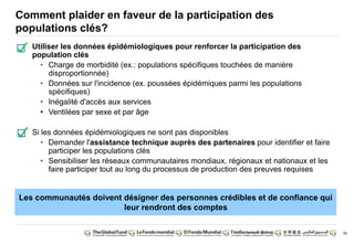 38 
Comment plaider en faveur de la participation des 
populations clés? 
Utiliser les données épidémiologiques pour renforcer la participation des 
population clés 
• Charge de morbidité (ex.: populations spécifiques touchées de manière 
disproportionnée) 
• Données sur l'incidence (ex. poussées épidémiques parmi les populations 
spécifiques) 
• Inégalité d'accès aux services 
• Ventilées par sexe et par âge 
Si les données épidémiologiques ne sont pas disponibles 
• Demander l'assistance technique auprès des partenaires pour identifier et faire 
participer les populations clés 
• Sensibiliser les réseaux communautaires mondiaux, régionaux et nationaux et les 
faire participer tout au long du processus de production des preuves requises 
Les communautés doivent désigner des personnes crédibles et de confiance qui 
leur rendront des comptes 
 