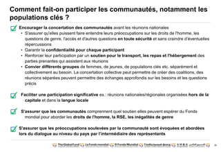 39 
Comment fait-on participer les communautés, notamment les 
populations clés ? 
Encourager la concertation des communautés avant les réunions nationales 
• S'assurer qu'elles puissent faire entendre leurs préoccupations sur les droits de l'homme, les 
questions de genre, l'accès et d'autres questions en toute sécurité et sans craindre d’éventuelles 
répercussions 
• Garantir la confidentialité pour chaque participant 
• Renforcer leur participation par un soutien pour le transport, les repas et l'hébergement des 
parties prenantes qui assistent aux réunions 
• Convier différents groupes de femmes, de jeunes, de populations clés etc. séparément et 
collectivement au besoin. La concertation collective peut permettre de créer des coalitions, des 
réunions séparées peuvent permettre des échanges approfondis sur les besoins et les questions 
précis 
Faciliter une participation significative ex.: réunions nationales/régionales organisées hors de la 
capitale et dans la langue locale 
S'assurer que les communautés comprennent quel soutien elles peuvent espérer du Fonds 
mondial pour aborder les droits de l'homme, la RSE, les inégalités de genre 
S'assurer que les préoccupations soulevées par la communauté sont évoquées et abordées 
lors du dialogue au niveau du pays par l’intermédiaire des représentants 
 