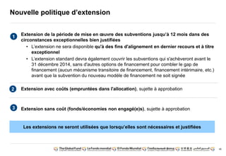 46 
Nouvelle politique d’extension 
Extension de la période de mise en oeuvre des subventions jusqu’à 12 mois dans des 
circonstances exceptionnelles bien justifiées 
• L’extension ne sera disponible qu'à des fins d'alignement en dernier recours et à titre 
exceptionnel 
• L’extension standard devra également couvrir les subventions qui s'achèveront avant le 
31 décembre 2014, sans d'autres options de financement pour combler le gap de 
financement (aucun mécanisme transitoire de financement, financement intérimaire, etc.) 
avant que la subvention du nouveau modèle de financement ne soit signée 
Extension avec coûts (empruntées dans l'allocation), sujette à approbation 
Extension sans coût (fonds/économies non engagé(e)s), sujette à approbation 
1 
2 
3 
Les extensions ne seront utilisées que lorsqu’elles sont nécessaires et justifiées 
 