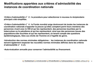 48 
Modifications apportées aux critères d’admissibilité des 
instances de coordination nationale 
•Critère d’admissibilité n°2 : la procédure pour sélectionner à nouveau le récipiendaire 
principal a été simplifiée. 
•Critère d’admissibilité n°4 : le Fonds mondial exige dorénavant de toutes les instances de 
coordination nationale d’apporter la preuve qu’elles comptent parmi leurs membres des 
personnes vivant avec le VIH et qui les représentent, des personnes touchées par la 
tuberculose ou le paludisme et qui les représentent, ainsi que des personnes issues des 
populations-clés touchées et qui les représentent, en tenant compte des questions 
épidémiologiques, liées aux droits de l’homme et à l’égalité de genre. 
•Introduction des normes minimales obligatoires : les instances de coordination nationale 
doivent également respecter les nouvelles normes minimales définies dans les critères 
d’admissibilité n°3 à 6. 
•Auto-évaluation annuelle pour conserver l’admissibilité au financement. 
 