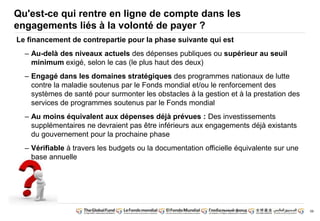 59 
Qu'est-ce qui rentre en ligne de compte dans les 
engagements liés à la volonté de payer ? 
Le financement de contrepartie pour la phase suivante qui est 
– Au-delà des niveaux actuels des dépenses publiques ou supérieur au seuil 
minimum exigé, selon le cas (le plus haut des deux) 
– Engagé dans les domaines stratégiques des programmes nationaux de lutte 
contre la maladie soutenus par le Fonds mondial et/ou le renforcement des 
systèmes de santé pour surmonter les obstacles à la gestion et à la prestation des 
services de programmes soutenus par le Fonds mondial 
– Au moins équivalent aux dépenses déjà prévues : Des investissements 
supplémentaires ne devraient pas être inférieurs aux engagements déjà existants 
du gouvernement pour la prochaine phase 
– Vérifiable à travers les budgets ou la documentation officielle équivalente sur une 
base annuelle 
 