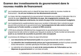 60 
Examen des investissements du gouvernement dans le 
nouveau modèle de financement 
Les investissements publics sont un objectif de base dans le cadre du nouveau modèle de 
financement – ils ont une incidence sur les décaissements annuels 
Le niveau réel des engagements du gouvernement nécessaire pour accéder à l’allocation liée à la 
volonté de payer dépendra de l'allocation du pays, des engagements existants, des 
tendances des dépenses antérieures, du revenu du pays et de l‘environnement budgétaire. 
Les investissements supplémentaires requis pour accéder à l'allocation liée à volonté de payer 
peuvent être priorisés par le gouvernement pour tout programme de lutte contre la maladie 
soutenu par le Fonds mondial, y compris le RSS concerné 
L'ICN devra présenter officiellement les engagements du gouvernement envers tous les 
programmes de lutte contre la maladie pour lesquels le soutien du Fonds mondial est demandée 
avant ou au moment de soumettre la première note conceptuelle 
Le processus de dialogue au niveau du pays doit préciser 
• Les mécanismes de financement public des programmes de lutte contre la maladie 
• Le calendrier des investissements prévus par le gouvernement pendant la phase suivante 
et les interventions / activités spécifiques financées par ces investissements 
• Le calendrier et le mécanisme de suivi et de communication de l'information sur les 
dépenses du gouvernement sur une base annuelle 
 