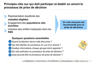 67 
Principes clés sur qui doit participer et établir en amont le 
processus de prise de décision 
Représentation équilibrée des 
maladies éligibles 
Engagement des populations clés 
touchées 
Inclusion des entités impliquées dans les 
RSS 
Un vote anonyme est 
recommandé pour la 
prise de décisions 
Quelques questions essentielles 
Quand la décision devra-t-elle être prise ? 
Qui doit décider du processus en vue d’un accord ? 
Quelles informations chaque groupe doit-il apporter ? 
Qui doit participer au processus de prise de décision ? 
Quel pourrait être le processus de prise de décision ? 
1 
2 
3 
4 
5 
 
