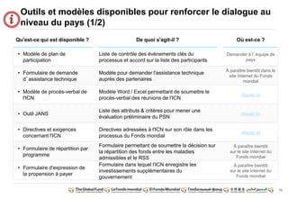 73 
Outils et modèles disponibles pour renforcer le dialogue au 
niveau du pays (1/2) 
Qu'est-ce qui est disponible ? De quoi s'agit-il ? Où est-ce ? 
• Modèle de plan de 
participation 
Liste de contrôle des évènements clés du 
processus et accord sur la liste des participants 
Demander à l’équipe de 
pays 
• Formulaire de demande 
d’assistance technique 
Modèle pour demander l'assistance technique 
auprès des partenaires 
À paraître bientôt dans le 
site Internet du Fonds 
mondial 
• Modèle de procès-verbal de 
l'ICN 
Modèle Word / Excel permettant de soumettre le 
procès-verbal des réunions de l'ICN 
cliquez ici 
• Outil JANS 
Liste des attributs & critères pour mener une 
évaluation préliminaire du PSN 
cliquez ici 
• Directives et exigences 
concernant l'ICN 
Directives adressées à l'ICN sur son rôle dans les 
processus du Fonds mondial 
cliquez ici 
• Formulaire de répartition par 
programme 
Formulaire permettant de soumettre la décision sur 
la répartition des fonds entre les maladies 
admissibles et le RSS 
À paraître bientôt 
sur le site Internet du 
Fonds mondial 
• Formulaire d'expression de 
la propension à payer 
Formulaire dans lequel l'ICN enregistre les 
investissements supplémentaires du 
gouvernement 
À paraître bientôt 
sur le site Internet du 
Fonds mondial 
 