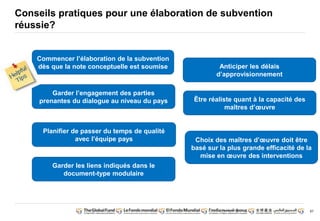 87 
Conseils pratiques pour une élaboration de subvention 
réussie? 
Commencer l’élaboration de la subvention 
dès que la note conceptuelle est soumise 
Garder l’engagement des parties 
prenantes du dialogue au niveau du pays 
Planifier de passer du temps de qualité 
avec l’équipe pays 
Garder les liens indiqués dans le 
document-type modulaire 
Anticiper les délais 
d’approvisionnement 
Être réaliste quant à la capacité des 
maîtres d’oeuvre 
Choix des maîtres d’oeuvre doit être 
basé sur la plus grande efficacité de la 
mise en oeuvre des interventions 
 
