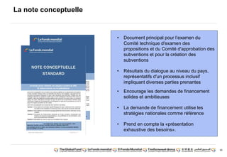 95 
La note conceptuelle 
• Document principal pour l’examen du 
Comité technique d'examen des 
propositions et du Comité d'approbation des 
subventions et pour la création des 
subventions 
• Résultats du dialogue au niveau du pays, 
représentatifs d'un processus inclusif 
impliquant diverses parties prenantes 
• Encourage les demandes de financement 
solides et ambitieuses 
• La demande de financement utilise les 
stratégies nationales comme référence 
• Prend en compte la «présentation 
exhaustive des besoins». 
 
