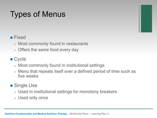 Types of Menus
 Fixed
» Most commonly found in restaurants
» Offers the same food every day
 Cycle
» Most commonly found in institutional settings
» Menu that repeats itself over a defined period of time such as
five weeks
 Single Use
» Used in institutional settings for monotony breakers
» Used only once
Nutrition Fundamentals and Medical Nutrition Therapy • Modify Diet Plans • Learning Plan 11
 
