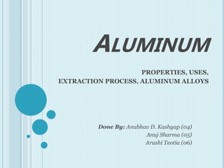 ALUMINUM
PROPERTIES, USES,
EXTRACTION PROCESS, ALUMINUM ALLOYS
Done By: Anubhav D. Kashyap (04)
Anuj Sharma (05)
Arushi Teotia (06)
 