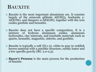 BAUXITE
 Bauxite is the most important aluminium ore. It consists
largely of the minerals gibbsite Al(OH)3, boehmite γ-
AlO(OH), and diaspore α-AlO(OH), together with the iron
oxides goethite and hematite.
 Bauxite does not have a specific composition. It is a
mixture of hydrous aluminum oxides, aluminum
hydroxides, clay minerals, and insoluble materials such as
quartz, hematite, magnetite, siderite, and goethite.
 Bauxite is typically a soft (H:1-3), white to gray to reddish
brown material with a pisolitic structure, earthy luster and
a low specific gravity (SG: 2.0-2.5).
 Bayer’s Process is the main process for the production
of bauxite.
 