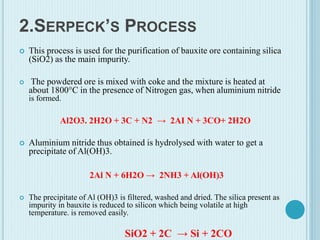 2.SERPECK’S PROCESS
 This process is used for the purification of bauxite ore containing silica
(SiO2) as the main impurity.
 The powdered ore is mixed with coke and the mixture is heated at
about 1800°C in the presence of Nitrogen gas, when aluminium nitride
is formed.
Al2O3. 2H2O + 3C + N2 → 2AI N + 3CO+ 2H2O
 Aluminium nitride thus obtained is hydrolysed with water to get a
precipitate of Al(OH)3.
2Al N + 6H2O → 2NH3 + Al(OH)3
 The precipitate of Al (OH)3 is filtered, washed and dried. The silica present as
impurity in bauxite is reduced to silicon which being volatile at high
temperature. is removed easily.
SiO2 + 2C → Si + 2CO
 