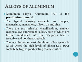 ALLOYS OF ALUMINIUM
 Aluminium alloy Aluminium (Al) is the
predominant metal.
 The typical alloying elements are copper,
magnesium, manganese, silicon, tin and zinc.
 There are two principal classifications, namely
casting alloys and wrought alloys, both of which are
further subdivided into the categories heat -
treatable and non-heat-treatable.
 The most important cast aluminium alloy system is
Al–Si, where the high levels of silicon (4.0–13%)
contribute to give good casting characteristics.
 