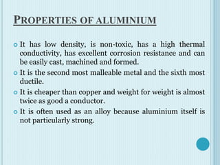 PROPERTIES OF ALUMINIUM
 It has low density, is non-toxic, has a high thermal
conductivity, has excellent corrosion resistance and can
be easily cast, machined and formed.
 It is the second most malleable metal and the sixth most
ductile.
 It is cheaper than copper and weight for weight is almost
twice as good a conductor.
 It is often used as an alloy because aluminium itself is
not particularly strong.
 