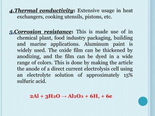 4.Thermal conductivity: Extensive usage in heat
exchangers, cooking utensils, pistons, etc.
5.Corrosion resistance: This is made use of in
chemical plant, food industry packaging, building
and marine applications. Aluminum paint is
widely used. The oxide film can be thickened by
anodizing, and the film can be dyed in a wide
range of colors. This is done by making the article
the anode of a direct current electrolysis cell using
an electrolyte solution of approximately 15%
sulfuric acid.
2Al + 3H₂O → Al₂O₃ + 6H₊ + 6e
 