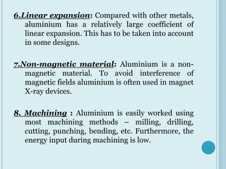6.Linear expansion: Compared with other metals,
aluminium has a relatively large coefficient of
linear expansion. This has to be taken into account
in some designs.
7.Non-magnetic material: Aluminium is a non-
magnetic material. To avoid interference of
magnetic fields aluminium is often used in magnet
X-ray devices.
8. Machining : Aluminium is easily worked using
most machining methods – milling, drilling,
cutting, punching, bending, etc. Furthermore, the
energy input during machining is low.
 
