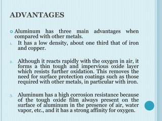 ADVANTAGES
 Aluminum has three main advantages when
compared with other metals.
1. It has a low density, about one third that of iron
and copper.
2. Although it reacts rapidly with the oxygen in air, it
forms a thin tough and impervious oxide layer
which resists further oxidation. This removes the
need for surface protection coatings such as those
required with other metals, in particular with iron.
3. Aluminum has a high corrosion resistance because
of the tough oxide film always present on the
surface of aluminum in the presence of air, water
vapor, etc., and it has a strong affinity for oxygen.
 
