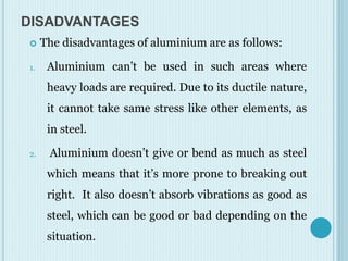 DISADVANTAGES
 The disadvantages of aluminium are as follows:
1. Aluminium can’t be used in such areas where
heavy loads are required. Due to its ductile nature,
it cannot take same stress like other elements, as
in steel.
2. Aluminium doesn’t give or bend as much as steel
which means that it’s more prone to breaking out
right. It also doesn’t absorb vibrations as good as
steel, which can be good or bad depending on the
situation.
 