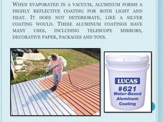 WHEN EVAPORATED IN A VACUUM, ALUMINUM FORMS A
HIGHLY REFLECTIVE COATING FOR BOTH LIGHT AND
HEAT. IT DOES NOT DETERIORATE, LIKE A SILVER
COATING WOULD. THESE ALUMINUM COATINGS HAVE
MANY USES, INCLUDING TELESCOPE MIRRORS,
DECORATIVE PAPER, PACKAGES AND TOYS.
 