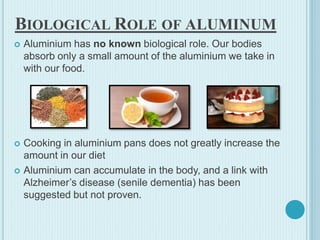 BIOLOGICAL ROLE OF ALUMINUM
 Aluminium has no known biological role. Our bodies
absorb only a small amount of the aluminium we take in
with our food.
 Cooking in aluminium pans does not greatly increase the
amount in our diet
 Aluminium can accumulate in the body, and a link with
Alzheimer’s disease (senile dementia) has been
suggested but not proven.
 