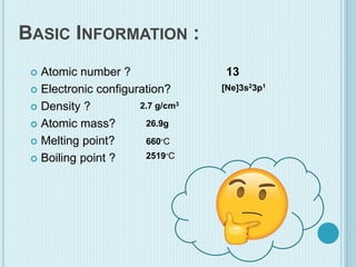 BASIC INFORMATION :
 Atomic number ?
 Electronic configuration?
 Density ?
 Atomic mass?
 Melting point?
 Boiling point ?
13
[Ne]3s23p1
2.7 g/cm3
26.9g
2519∘C
660∘C
 
