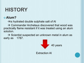 HISTORY
 Alum?
is hydrated double sulphate salt of Al
 Commander Archelaus discovered that wood was
practically flame resistant if it was treated using an alum
solution.
 Scientist suspected an unknown metal in alum as
early as 1787.
40 years
Extraction Al
 