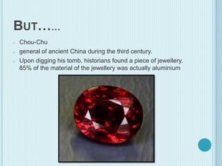 BUT……
o Chou-Chu
o general of ancient China during the third century.
o Upon digging his tomb, historians found a piece of jewellery.
85% of the material of the jewellery was actually aluminium
 