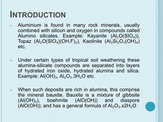 INTRODUCTION
 Aluminium is found in many rock minerals, usually
combined with silicon and oxygen in compounds called
Alumino silicates. Example: Kayanite (Al₂O(SIO₄)),
Topaz (Al₂O(SIO₄)(OH,F)₂), Kaolinite (Al₂Si₂O₃(OH)₄)
etc.
 Under certain types of tropical soil weathering these
alumina-silicate compounds are separated into layers
of hydrated iron oxide, hydrated alumina and silica.
Example: Al(OH)₃, Al₂O₃.3H₂O etc.
 When such deposits are rich in alumina, this comprise
the mineral bauxite. Bauxite is a mixture of gibbsite
(Al(OH)₃), boehmite (AlO(OH)) and diaspore
(AlO(OH)); and has a general formula of Al₂O₃.x2H₂O
 