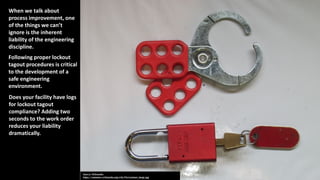 Does your facility have logs
for lockout tagout
compliance? Adding two
seconds to the work order
reduces your liability
dramatically.
When we talk about
process improvement, one
of the things we can’t
ignore is the inherent
liability of the engineering
discipline.
Following proper lockout
tagout procedures is critical
to the development of a
safe engineering
environment.
 