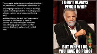 I’m not saying we’ve ever seen this in our discipline,
but presuming it’s happening are you catching it?
Requiring engineers to scan-in and scan-out helps
make it harder to pencil whip. It also helps prove
when an engineer was at an asset performing
work.
Mobility solidifies that your data is captured as
accurately as possible and as timely as
possible. Let’s also not forget it eliminates
transcribing a paper process into another
system… data is only captured and recorded
once.
 