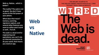 Web vs. Native… which is
better?
The reality? The web is not
as good. You don’t have
access to the full power of
your phone.
What does that mean?
Camera, scanning,
signature capture, and
several other features you
want to utilize won’t work
as well… if at all.
The web is a dead end for
engineering and
operations; you can’t rely
on internet connection to
do your work; that means
you need an app.
 