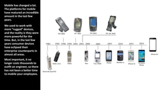 Mobile has changed a lot.
The platforms for mobile
have matured an incredible
amount in the last few
years.
We used to work with
more “rugged” devices,
and the reality is they were
more powerful for the
time. But, in the last few
years consumer devices
have eclipsed their
enterprise counterparts in
almost all areas.
Most important, it no
longer costs thousands to
outfit an engineer, so there
has not been a better time
to mobile your employees.
 