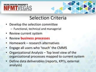 Selection Criteria
• Develop the selection committee
– Functional, technical and managerial
• Review current system
• Review business processes
• Homework – research alternatives
• Engage all users who ‘touch’ the CMMS
• Organizational Analysis – Top level view of the
organizational processes mapped to current system
• Define data deliverables (reports, KPI’s, external
analysis)
 
