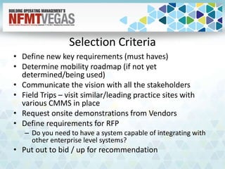 Selection Criteria
• Define new key requirements (must haves)
• Determine mobility roadmap (if not yet
determined/being used)
• Communicate the vision with all the stakeholders
• Field Trips – visit similar/leading practice sites with
various CMMS in place
• Request onsite demonstrations from Vendors
• Define requirements for RFP
– Do you need to have a system capable of integrating with
other enterprise level systems?
• Put out to bid / up for recommendation
 