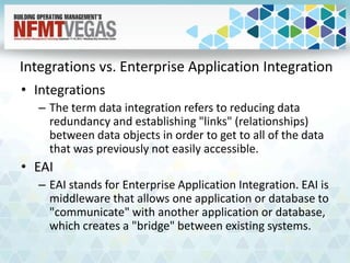 Integrations vs. Enterprise Application Integration
• Integrations
– The term data integration refers to reducing data
redundancy and establishing "links" (relationships)
between data objects in order to get to all of the data
that was previously not easily accessible.
• EAI
– EAI stands for Enterprise Application Integration. EAI is
middleware that allows one application or database to
"communicate" with another application or database,
which creates a "bridge" between existing systems.
 