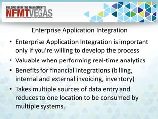 Enterprise Application Integration
• Enterprise Application Integration is important
only if you’re willing to develop the process
• Valuable when performing real-time analytics
• Benefits for financial integrations (billing,
internal and external invoicing, inventory)
• Takes multiple sources of data entry and
reduces to one location to be consumed by
multiple systems.
 