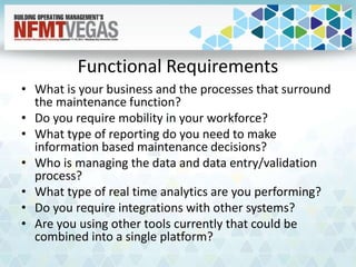 Functional Requirements
• What is your business and the processes that surround
the maintenance function?
• Do you require mobility in your workforce?
• What type of reporting do you need to make
information based maintenance decisions?
• Who is managing the data and data entry/validation
process?
• What type of real time analytics are you performing?
• Do you require integrations with other systems?
• Are you using other tools currently that could be
combined into a single platform?
 