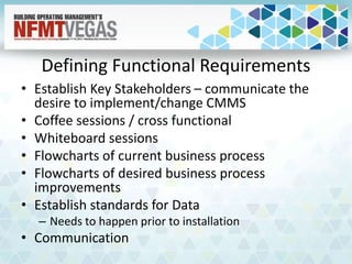Defining Functional Requirements
• Establish Key Stakeholders – communicate the
desire to implement/change CMMS
• Coffee sessions / cross functional
• Whiteboard sessions
• Flowcharts of current business process
• Flowcharts of desired business process
improvements
• Establish standards for Data
– Needs to happen prior to installation
• Communication
 
