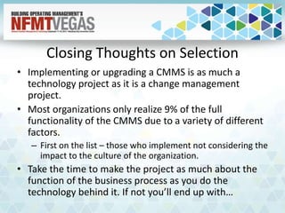 Closing Thoughts on Selection
• Implementing or upgrading a CMMS is as much a
technology project as it is a change management
project.
• Most organizations only realize 9% of the full
functionality of the CMMS due to a variety of different
factors.
– First on the list – those who implement not considering the
impact to the culture of the organization.
• Take the time to make the project as much about the
function of the business process as you do the
technology behind it. If not you’ll end up with…
 
