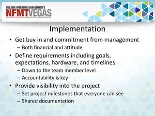Implementation
• Get buy in and commitment from management
– Both financial and attitude
• Define requirements including goals,
expectations, hardware, and timelines.
– Down to the team member level
– Accountability is key
• Provide visibility into the project
– Set project milestones that everyone can see
– Shared documentation
 