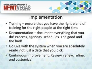 Implementation
• Training – ensure that you have the right blend of
training for the right people at the right time
• Documentation – document everything that you
do! Process, agendas, schedules. The good and
the bad!
• Go Live with the system when you are absolutely
ready, not just a date that you pick.
• Continuous improvement: Review, renew, refine,
and customize.
 