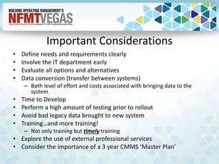 Important Considerations
• Define needs and requirements clearly
• Involve the IT department early
• Evaluate all options and alternatives
• Data conversion (transfer between systems)
– Both level of effort and costs associated with bringing data to the
system
• Time to Develop
• Perform a high amount of testing prior to rollout
• Avoid bad legacy data brought to new system
• Training…and more training!
– Not only training but timely training
• Explore the use of external professional services
• Consider the importance of a 3 year CMMS ‘Master Plan’
 