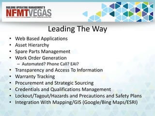 Leading The Way
• Web Based Applications
• Asset Hierarchy
• Spare Parts Management
• Work Order Generation
– Automated? Phone Call? EAI?
• Transparency and Access To Information
• Warranty Tracking
• Procurement and Strategic Sourcing
• Credentials and Qualifications Management
• Lockout/Tagout/Hazards and Precautions and Safety Plans
• Integration With Mapping/GIS (Google/Bing Maps/ESRI)
 