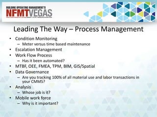 Leading The Way – Process Management
• Condition Monitoring
– Meter versus time based maintenance
• Escalation Management
• Work Flow Process
– Has it been automated?
• MTBF, OEE, FMEA, TPM, BIM, GIS/Spatial
• Data Governance
– Are you tracking 100% of all material use and labor transactions in
your CMMS?
• Analysis
– Whose job is it?
• Mobile work force
– Why is it important?
 