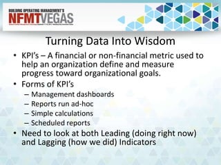 Turning Data Into Wisdom
• KPI’s – A financial or non-financial metric used to
help an organization define and measure
progress toward organizational goals.
• Forms of KPI’s
– Management dashboards
– Reports run ad-hoc
– Simple calculations
– Scheduled reports
• Need to look at both Leading (doing right now)
and Lagging (how we did) Indicators
 