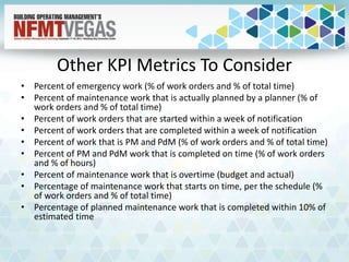 Other KPI Metrics To Consider
• Percent of emergency work (% of work orders and % of total time)
• Percent of maintenance work that is actually planned by a planner (% of
work orders and % of total time)
• Percent of work orders that are started within a week of notification
• Percent of work orders that are completed within a week of notification
• Percent of work that is PM and PdM (% of work orders and % of total time)
• Percent of PM and PdM work that is completed on time (% of work orders
and % of hours)
• Percent of maintenance work that is overtime (budget and actual)
• Percentage of maintenance work that starts on time, per the schedule (%
of work orders and % of total time)
• Percentage of planned maintenance work that is completed within 10% of
estimated time
 