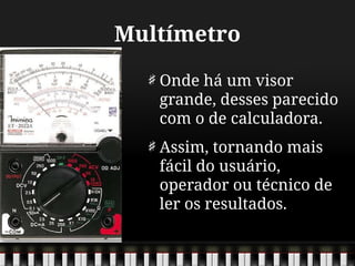 Multímetro
Onde há um visor
grande, desses parecido
com o de calculadora.
Assim, tornando mais
fácil do usuário,
operador ou técnico de
ler os resultados.
 