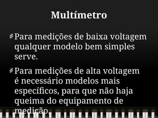Multímetro
Para medições de baixa voltagem
qualquer modelo bem simples
serve.
Para medições de alta voltagem
é necessário modelos mais
específicos, para que não haja
queima do equipamento de
medição.
 