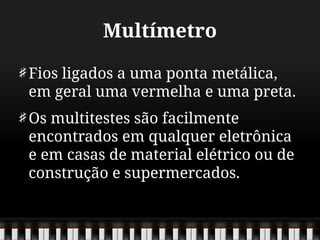 Multímetro
Fios ligados a uma ponta metálica,
em geral uma vermelha e uma preta.
Os multitestes são facilmente
encontrados em qualquer eletrônica
e em casas de material elétrico ou de
construção e supermercados.
 