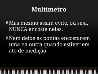 Multímetro
Mas mesmo assim evite, ou seja,
NUNCA encoste nelas.
Nem deixe as pontas encostarem
uma na outra quando estiver em
ato de medição.
 